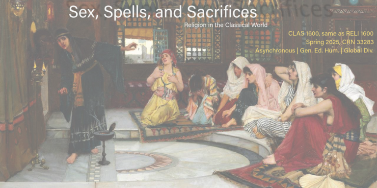 Course flyer for spring 2025 CLAS 1600; Sex, Spells, and Sacrifices: Religion in the Classical World CLAS 1600, same as RELI 1600 Spring 2025, CRN 33283 Asynchronous | Gen. Ed. Hum. | Global Div. Prayer • Sacrifices • Divination • Celebrations • Mystery Cults • Witchcraft Formerly CLAS 3600 Same as RELI 1600 Religious ideas, practices and beliefs in the ancient Mediterranean world. Topics may include mystery cults, festivals and games, sacred places and sanctuaries, sacrifices, prophecy, witchcraft and magic.