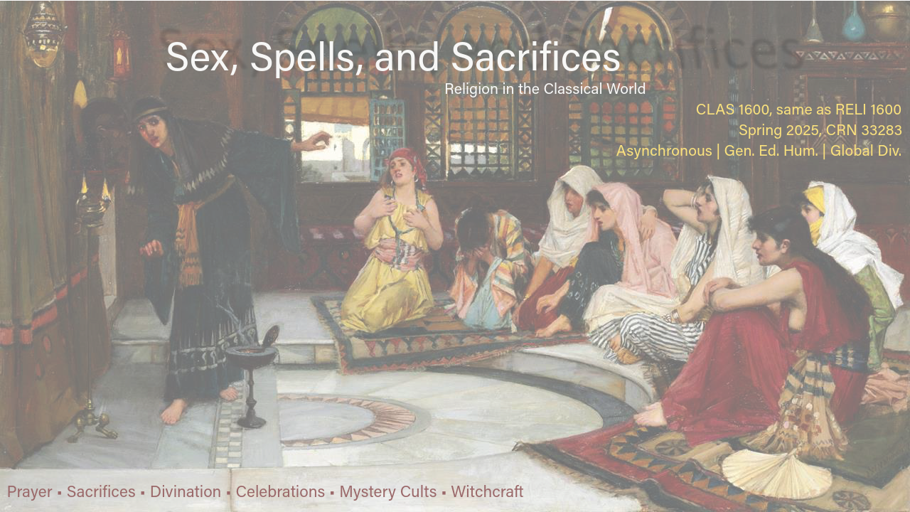 Course flyer for spring 2025 CLAS 1600; Sex, Spells, and Sacrifices: Religion in the Classical World CLAS 1600, same as RELI 1600 Spring 2025, CRN 33283 Asynchronous | Gen. Ed. Hum. | Global Div. Prayer • Sacrifices • Divination • Celebrations • Mystery Cults • Witchcraft Formerly CLAS 3600 Same as RELI 1600 Religious ideas, practices and beliefs in the ancient Mediterranean world. Topics may include mystery cults, festivals and games, sacred places and sanctuaries, sacrifices, prophecy, witchcraft and magic.