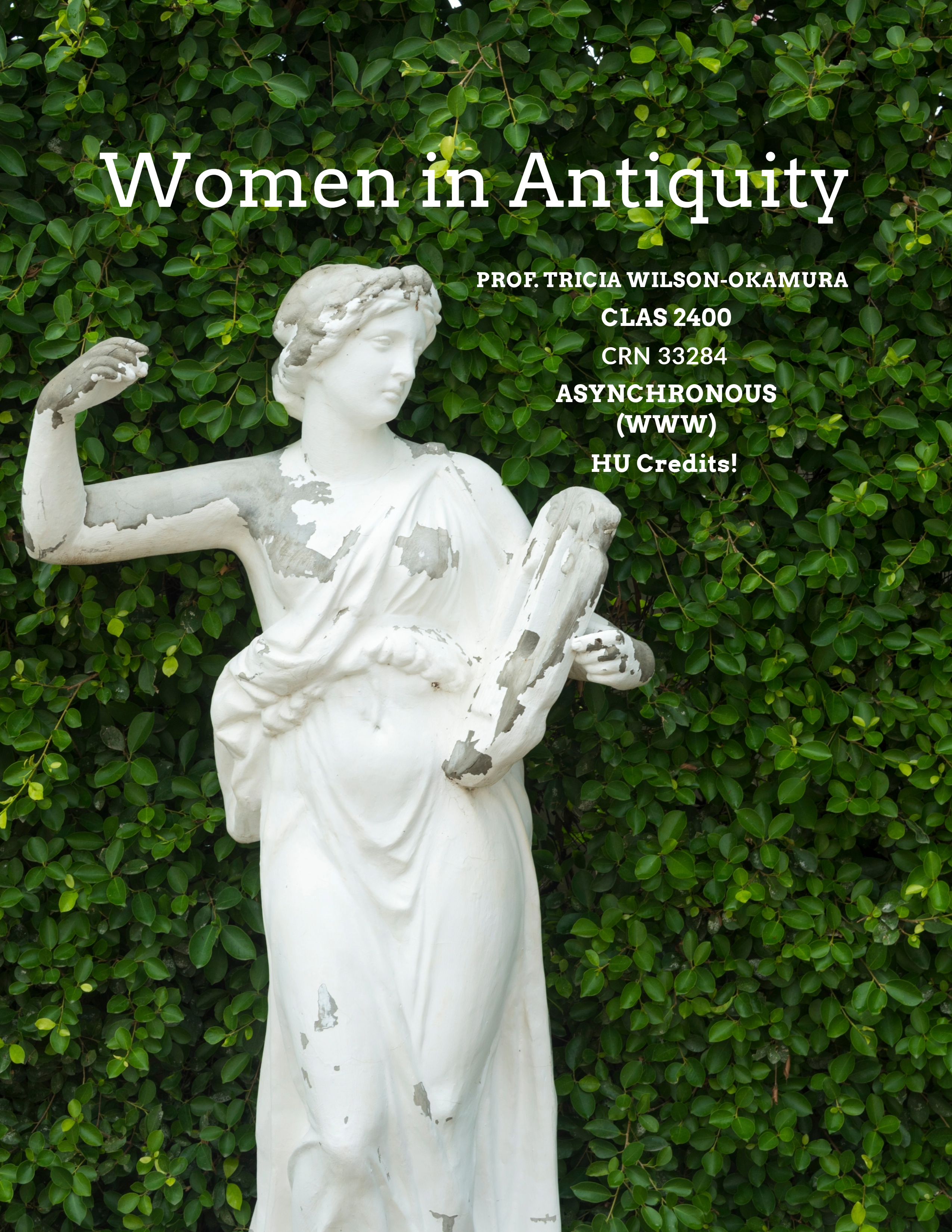 Course flyer for spring 2025 CLAS 2400; Women in Antiquity Prof. Tricia Wilson Okamura CLAS 2400 CRN 33284 Asynchronous (WWW) HU Credits! Status and daily life of women in ancient Greece and Rome, attitudes expressed toward them, and their roles in art, archaeology, and literature of ancient world through contemporary approach.