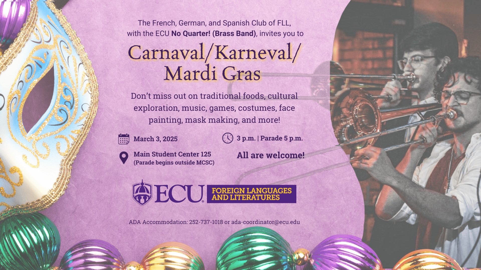 A festive flyer with a purple background promotes a Carnaval/Karneval/Mardi Gras event hosted by the French, German, and Spanish Club of Foreign Languages and Literatures (FLL) at ECU, featuring the No Quarter! Brass Band. The flyer includes a decorative Mardi Gras mask and colorful beads on the left side, and an image of two musicians, Brigham Jensen (right) and Josh R. Pendergraph (left), playing trombones on the right side of the flyer. The event will have traditional foods, cultural exploration, music, games, costumes, face-painting, and mask-making. Event Details: Date: March 3rd, 2025 Time: 3 P.M. (Parade at 5 P.M.) Location: Main Student Center 125, ECU (Parade starts outside MCSC) Accessibility: Contact 252-737-1018 or ada-coordinator@ecu.edu The flyer emphasizes that "All are welcome!" and features the ECU Foreign Languages and Literatures logo