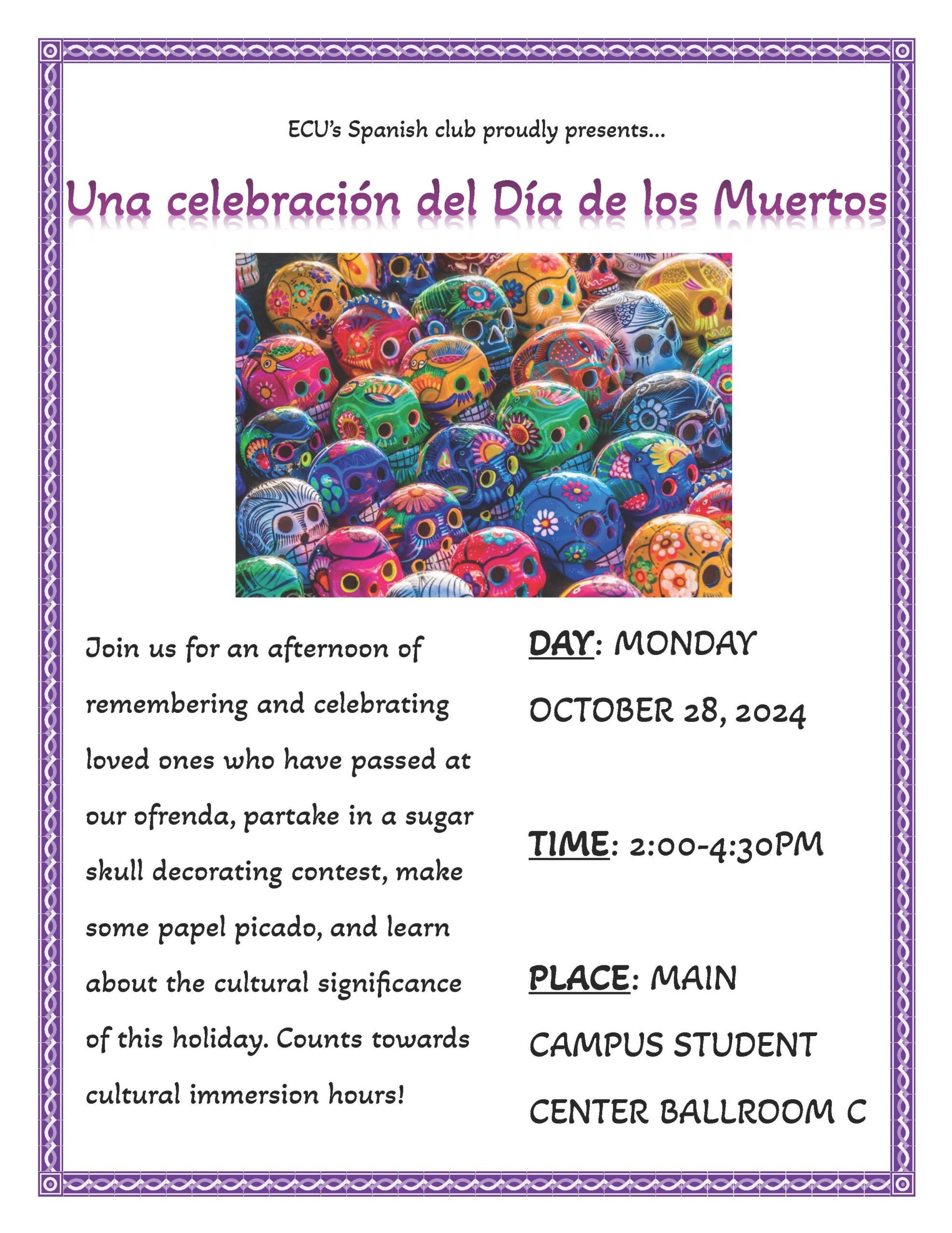 Una celebración del Día de los Muertos flyer; Día de los Muertos Celebration - A celebration of Día de los Muertos organized by the Spanish Club! Where: Main Campus Student Center Ballroom C When: 10/28/2024 from 2-5 p.m. Person in Charge of validating hours: Kat Hayes Number of hours will be determined by how long a student participates in the event's activities. The event itself will have its own log through which students will sign in and out to verify this information as well as account for a student needing to leave and then come back.