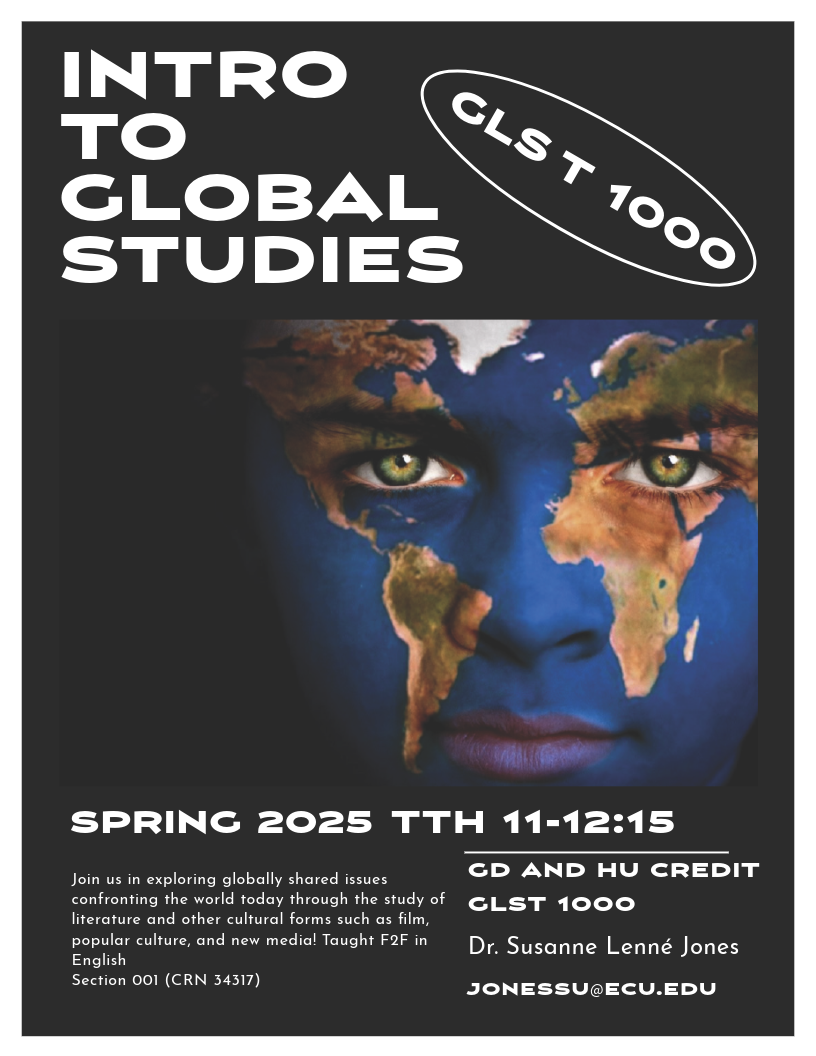 Course Flyer for Spring 2025 GLST 1000; Intro to Global Studies (GLST 1000) Spring 2025 Join us in exploring globally shared issues confronting the world today through the study of literature and other cultural forms such as film, popular culture, and new media! Taught F2F in English. Section 001 (CRN 34317) TTH 11-12:15 GD and HU credit GLST 1000 Dr. Susanne Lenné Jones jonessu@ecu.edu