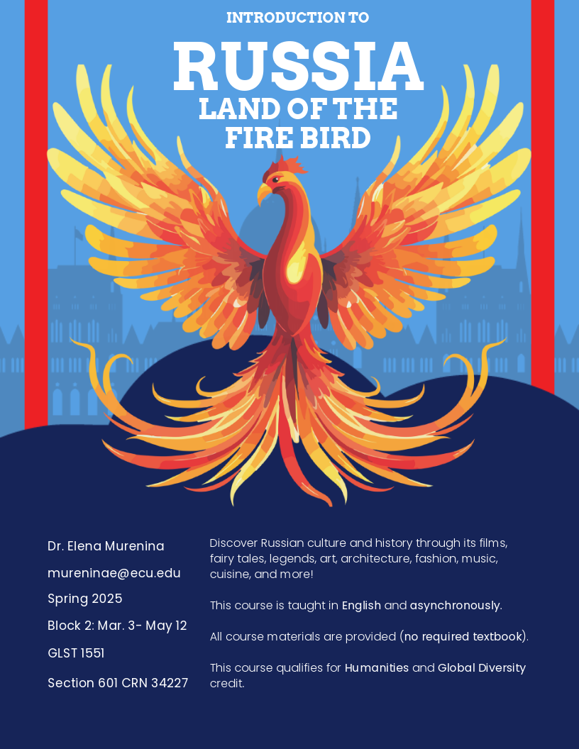 Course flyer for spring 2025 GLST 1551; Introduction to Russia: Land of the Firebird Dr. Elena Murenina mureninae@ecu.edu Block 2: Mar. 3- May 12 Spring 2025 GLST 1551 Section 601 CRN 34227 Discover Russian culture and history through its films, fairy tales, legends, art, architecture, fashion, music, cuisine, and more! This course is taught in English and asynchronously. All course materials are provided (no required textbook). This course qualifies for Humanities and Global Diversity credit.