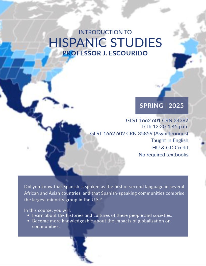 Introduction to Hispanic Studies Professor J. Escourido Spring 2025 GLST 1662.601 CRN 34387 T/TH 12:30-1:45 p.m. in SciTech 309 GLST 1662.602 CRN 35859 (Asynchronous) No required textbooks Taught in English HU & GD Credit Did you know that Spanish is spoken as the first or second language in several African and Asian countries, and that Spanish-speaking communities comprise the largest minority group in the U.S.? In this course, you will: Course flyer spring 2025 for GLST 1662; Learn about the histories and cultures of these people and societies. Become more knowledgeable about the impacts of globalization on communities.