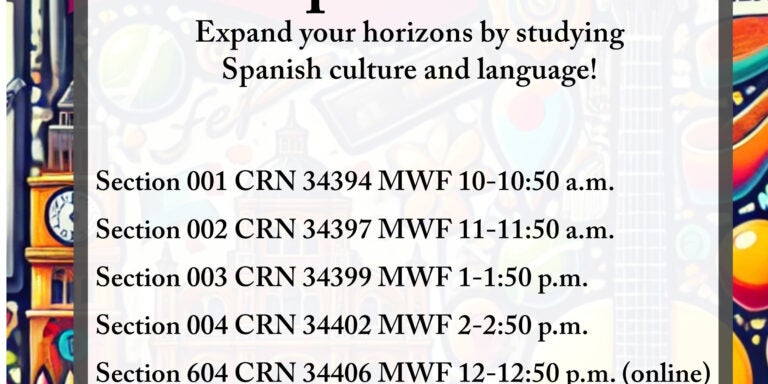 Course flyer for spring 2025 SPAN 1001; Spanish 1 Expand your horizons by studying Spanish culture and language! Section 001 CRN 34394 MWF 10-10:50 a.m. Section 002 CRN 34397 MWF 11-11:50 a.m. Section 003 CRN 34399 MWF 1-1:50 p.m. Section 004 CRN 34402 MWF 2-2:50 p.m. Section 006 CRN 34406 MWF 12-13:50 p.m. Recommended early in college career for BA students and potential SPAN majors and minors. First of four-course sequence. P: Appropriate score on Spanish placement test. Focus on basic skills of listening, speaking, reading, and writing Spanish. Emphasis on life and culture of Spanish-speaking world.