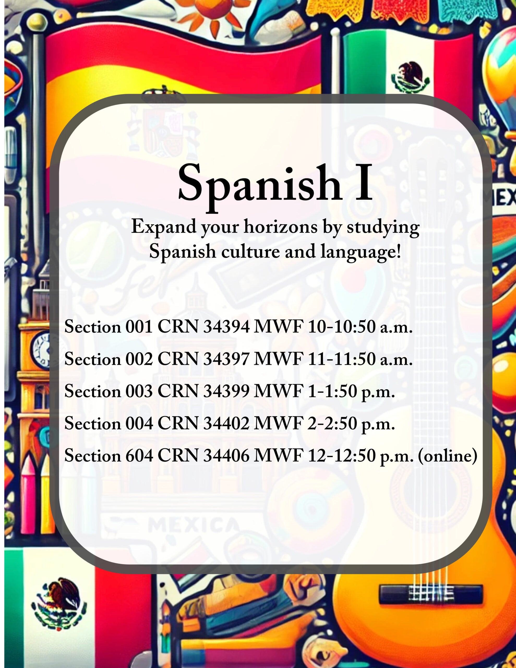 Course flyer for spring 2025 SPAN 1001; Spanish 1 Expand your horizons by studying Spanish culture and language! Section 001 CRN 34394 MWF 10-10:50 a.m. Section 002 CRN 34397 MWF 11-11:50 a.m. Section 003 CRN 34399 MWF 1-1:50 p.m. Section 004 CRN 34402 MWF 2-2:50 p.m. Section 006 CRN 34406 MWF 12-13:50 p.m. Recommended early in college career for BA students and potential SPAN majors and minors. First of four-course sequence. P: Appropriate score on Spanish placement test. Focus on basic skills of listening, speaking, reading, and writing Spanish. Emphasis on life and culture of Spanish-speaking world.