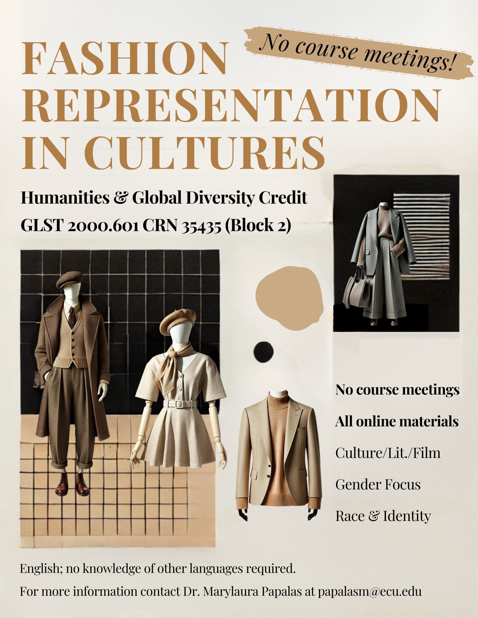 Flyer for SP25 Block 2 GLST 2000. Fashion Representations in Cultures! No course meetings! Humanities & Global Diversity Credit GLST 2000.601 CRN 35435 (Block 2) No course meetings All online materials Culture/Lit./Film Gender Focus Race & Identity English; no knowledge of other languages required. For more information contact Dr. Marylaura Papalas at papalasm@ecu.edu