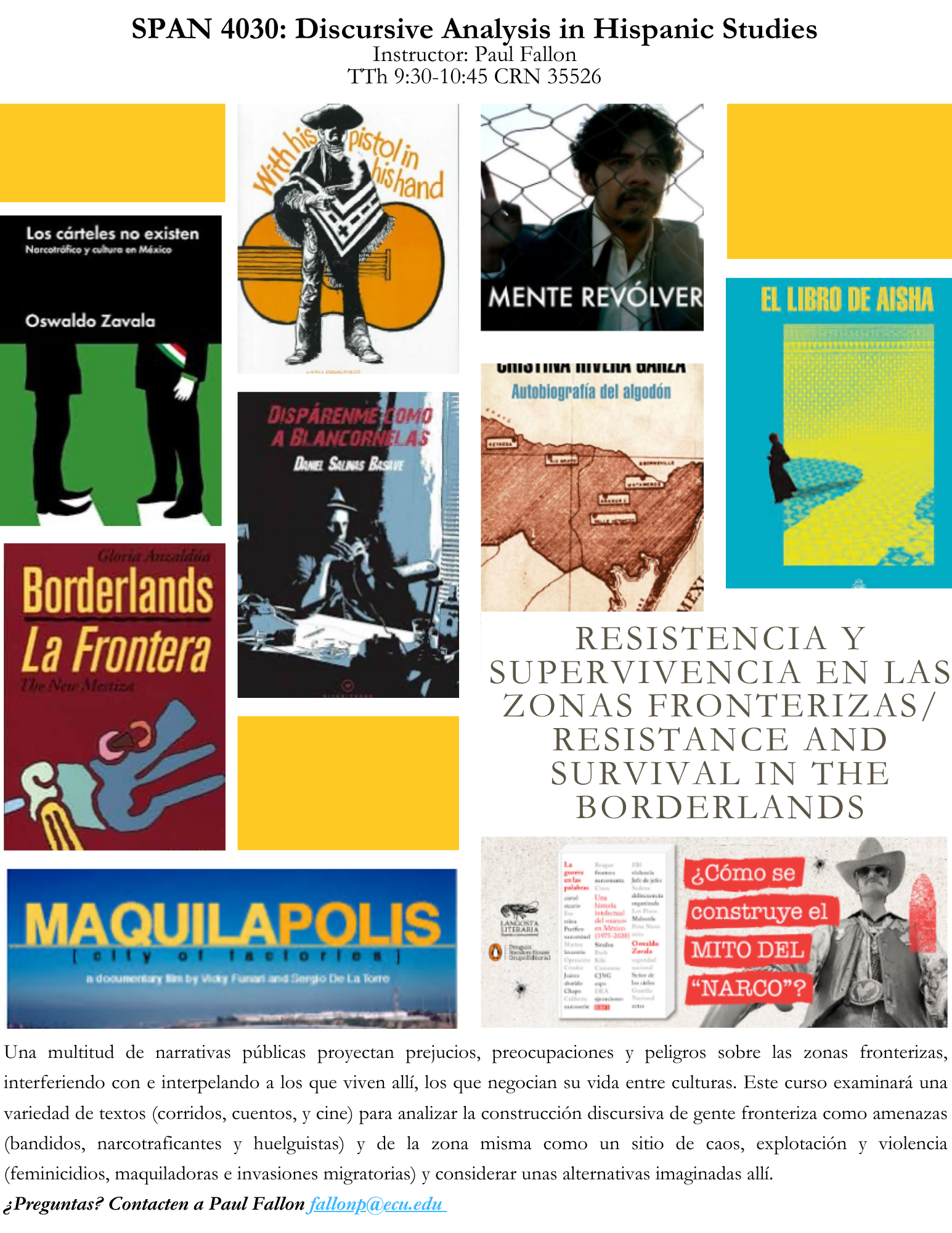 SPAN 4030: Discursive Analysis in Hispanic Studies Instructor: Paul Fallon TTh 9:30-10:45 CRN 35526 Resistencia y supervivencia en las zonas fronterizas/ ResistAnce and survival in the Borderlands Una multitud de narrativas públicas proyectan prejucios, preocupaciones y peligros sobre las zonas fronterizas, interferiendo con e interpelando a los que viven allí, los que negocian su vida entre culturas. Este curso examinará una variedad de textos (corridos, cuentos, y cine) para analizar la construcción discursiva de gente fronteriza como amenazas (bandidos, narcotraficantes y huelguistas) y de la zona misma como un sitio de caos, explotación y violencia (feminicidios, maquiladoras e invasiones migratorias) y considerar unas alternativas imaginadas allí. ¿Preguntas? Contacten a Paul Fallon fallonp@ecu.edu