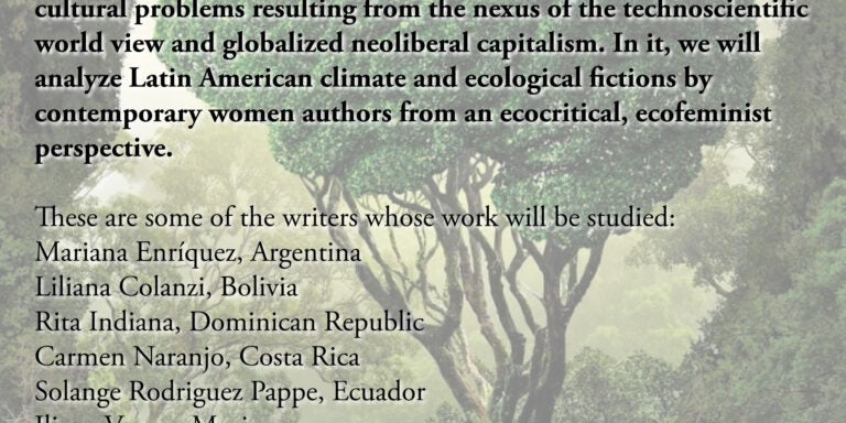 Course flyer for spring 2025 SPAN 6020; SPAN 6020.601 Online synchronous W 6:00-9:00 CRN 35504 Contemporary Issues of the Hispanic World: Eco-Fictions from Latin American Women Writers This course examines environmental problems (global warming, industrial farming practices, extractionism, toxic wastes, etc.) as cultural problems resulting from the nexus of the technoscientific world view and globalized neoliberal capitalism. In it, we will analyze Latin American climate and ecological fictions by contemporary women authors from an ecocritical, ecofeminist perspective. These are some of the writers whose work will be studied: Mariana Enríquez, Argentina Liliana Colanzi, Bolivia Rita Indiana, Dominican Republic Carmen Naranjo, Costa Rica Solange Rodriguez Pappe, Ecuador Iliana Vargas, Mexico Fernanda Trías, Uruguay Samanta Schweblin, Argentina Valeri Correa Fiz, Argentina/España Dr. Dale Knickerbocker Professor of Hispanic Studies Department of Foreign Languages and Literatures East Carolina University For more information: knickerbockerd@ecu.edu