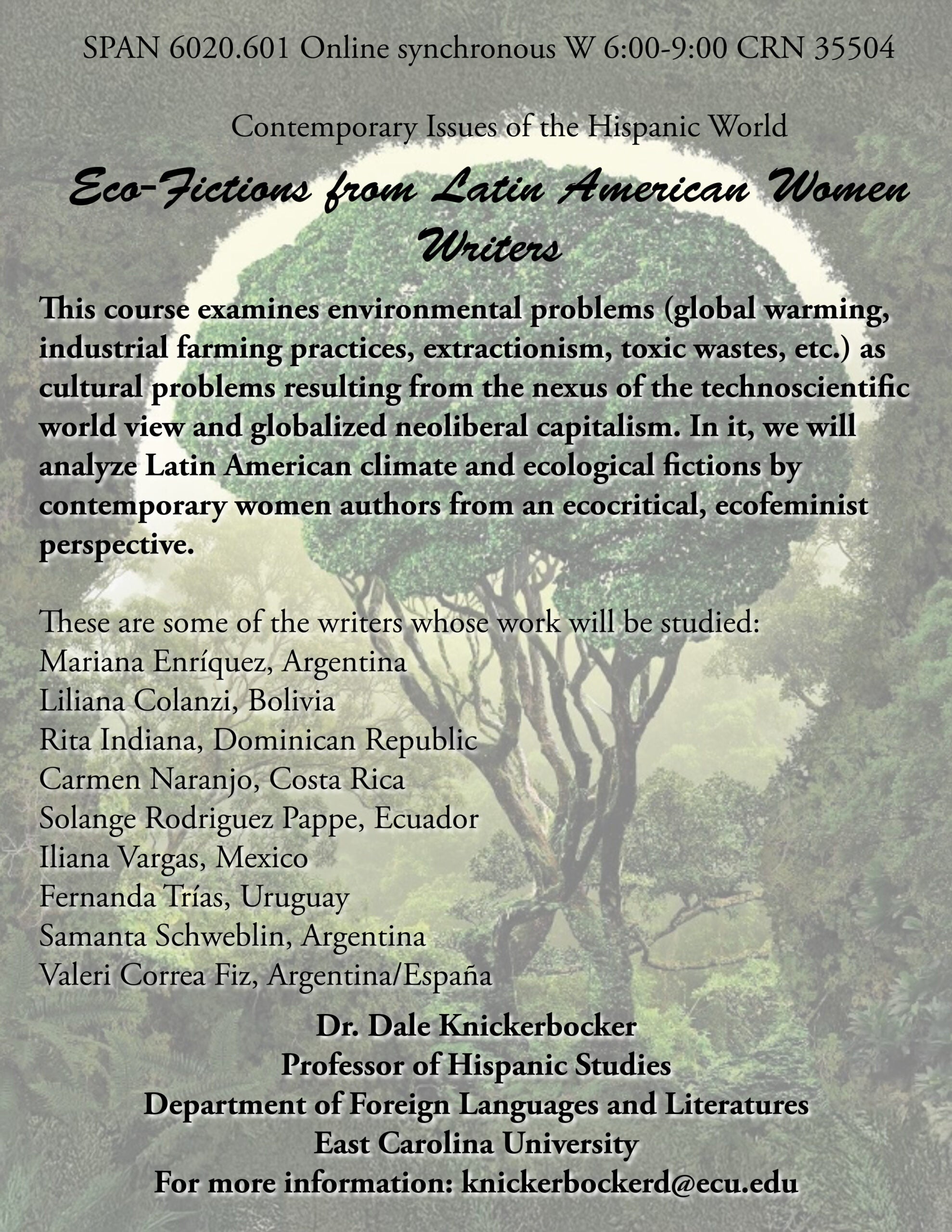 Course flyer for spring 2025 SPAN 6020; SPAN 6020.601 Online synchronous W 6:00-9:00 CRN 35504 Contemporary Issues of the Hispanic World: Eco-Fictions from Latin American Women Writers This course examines environmental problems (global warming, industrial farming practices, extractionism, toxic wastes, etc.) as cultural problems resulting from the nexus of the technoscientific world view and globalized neoliberal capitalism. In it, we will analyze Latin American climate and ecological fictions by contemporary women authors from an ecocritical, ecofeminist perspective. These are some of the writers whose work will be studied: Mariana Enríquez, Argentina Liliana Colanzi, Bolivia Rita Indiana, Dominican Republic Carmen Naranjo, Costa Rica Solange Rodriguez Pappe, Ecuador Iliana Vargas, Mexico Fernanda Trías, Uruguay Samanta Schweblin, Argentina Valeri Correa Fiz, Argentina/España Dr. Dale Knickerbocker Professor of Hispanic Studies Department of Foreign Languages and Literatures East Carolina University For more information: knickerbockerd@ecu.edu